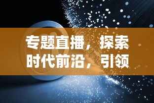 专题直播,探索时代前沿,引领新知潮流,不容错过!