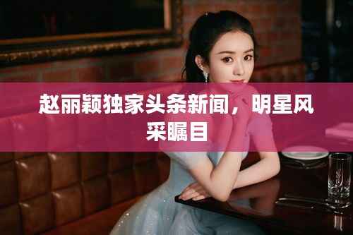 赵丽颖独家头条新闻,明星风采瞩目