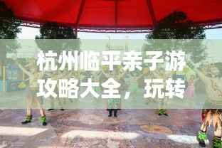杭州临平亲子游攻略大全,玩转亲子游,尽享美好时光!