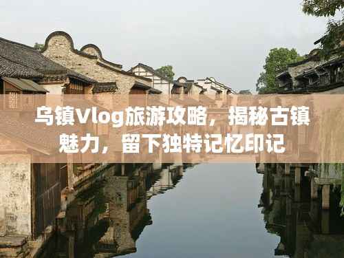 乌镇Vlog旅游攻略,揭秘古镇魅力,留下独特记忆印记