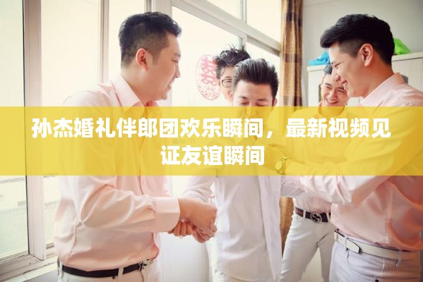 孙杰婚礼伴郎团欢乐瞬间,最新视频见证友谊瞬间