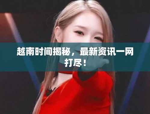 越南时间揭秘,最新资讯一网打尽!