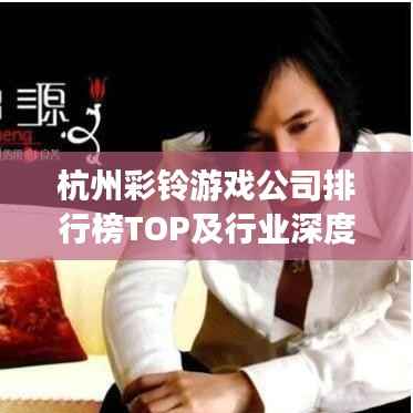 杭州彩铃游戏公司排行榜TOP及行业深度解析